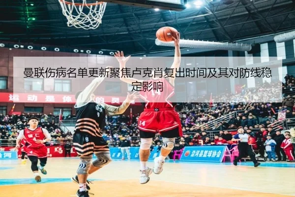 曼联伤病名单更新聚焦卢克肖复出时间及其对防线稳定影响