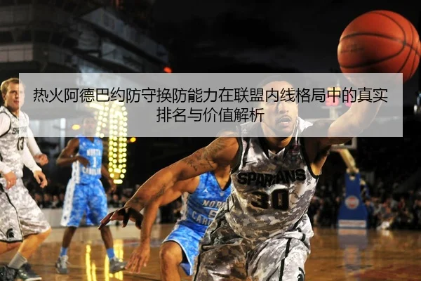 热火阿德巴约防守换防能力在联盟内线格局中的真实排名与价值解析