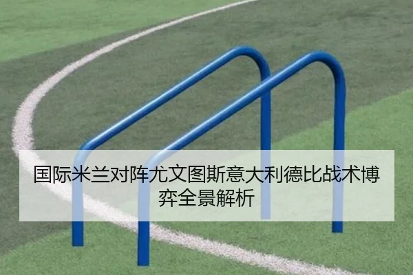 国际米兰对阵尤文图斯意大利德比战术博弈全景解析
