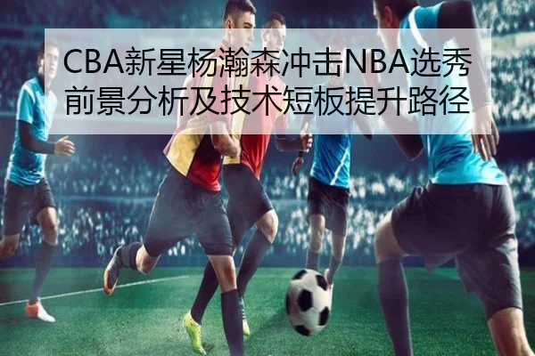 CBA新星杨瀚森冲击NBA选秀前景分析及技术短板提升路径