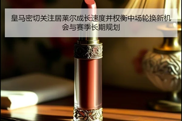 皇马密切关注居莱尔成长速度并权衡中场轮换新机会与赛季长期规划